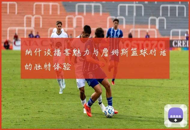 纳什谈播客魅力与詹姆斯篮球对话的独特体验