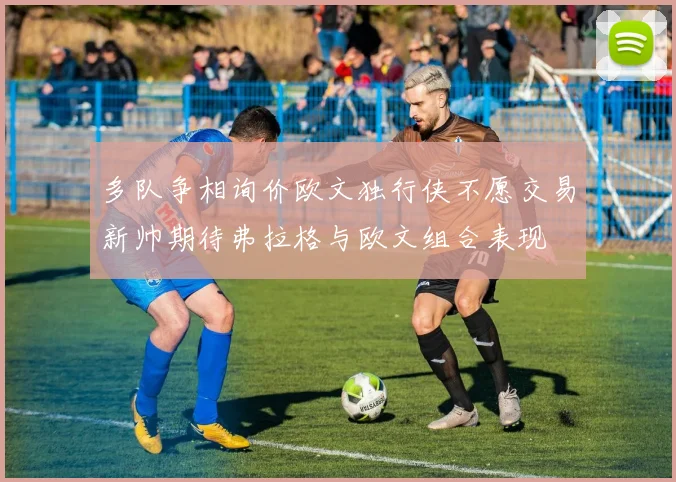 多队争相询价欧文独行侠不愿交易新帅期待弗拉格与欧文组合表现