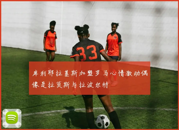 库利耶拉基斯加盟罗马心情激动偶像是拉莫斯与拉波尔特