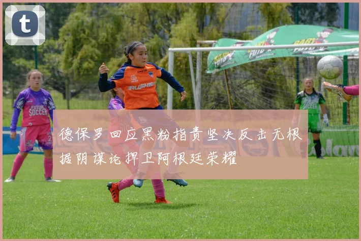 德保罗回应黑粉指责坚决反击无根据阴谋论捍卫阿根廷荣耀