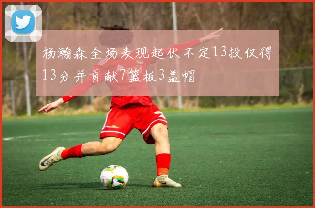 杨瀚森全场表现起伏不定13投仅得13分并贡献7篮板3盖帽