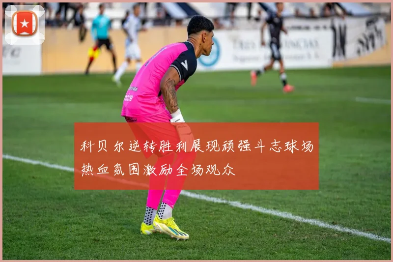 科贝尔逆转胜利展现顽强斗志球场热血氛围激励全场观众