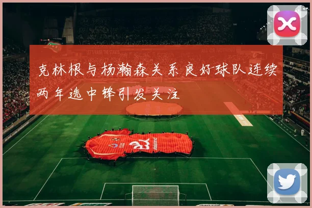 克林根与杨瀚森关系良好球队连续两年选中锋引发关注