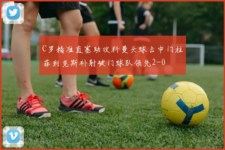 C罗精准直塞助攻科曼头球击中门柱菲利克斯补射破门球队领先2-0