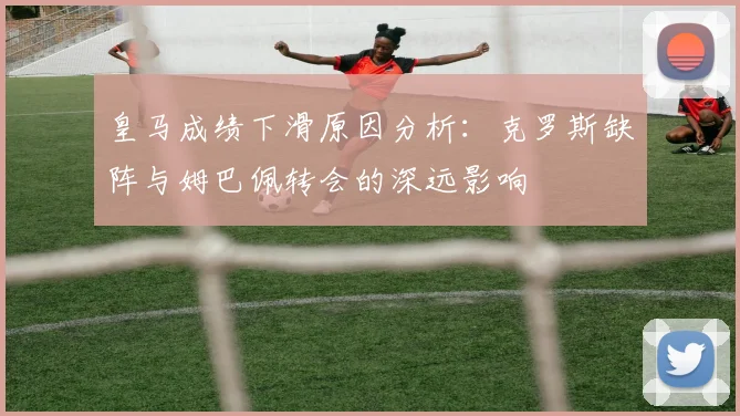 皇马成绩下滑原因分析：克罗斯缺阵与姆巴佩转会的深远影响