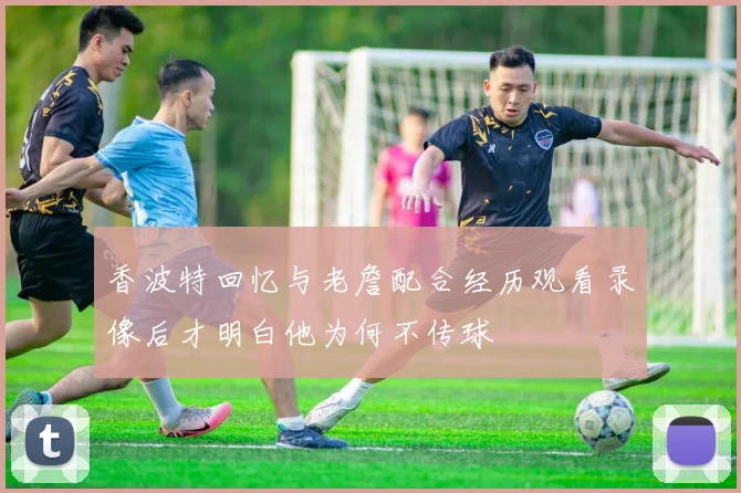 香波特回忆与老詹配合经历观看录像后才明白他为何不传球