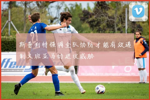 斯普利特强调全队协防才能有效遏制文班亚马的进攻威胁