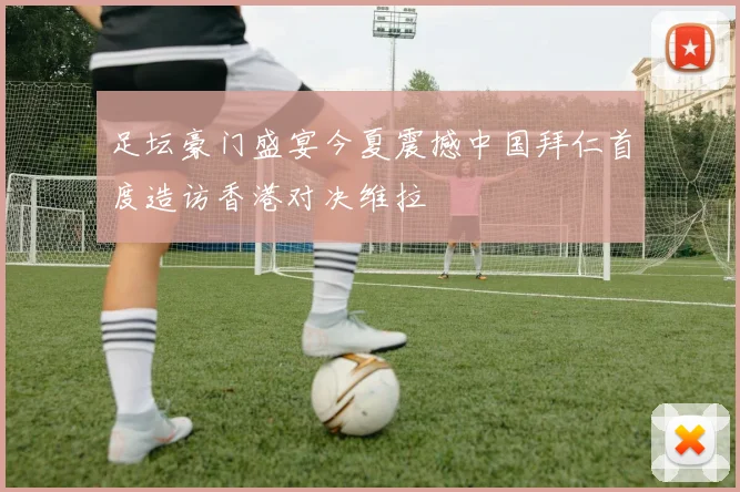 足坛豪门盛宴今夏震撼中国拜仁首度造访香港对决维拉