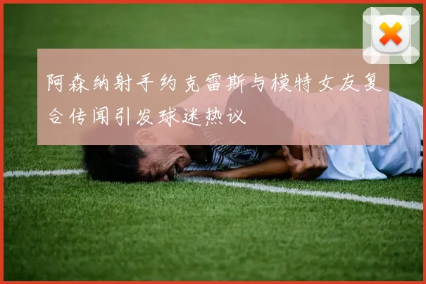 阿森纳射手约克雷斯与模特女友复合传闻引发球迷热议