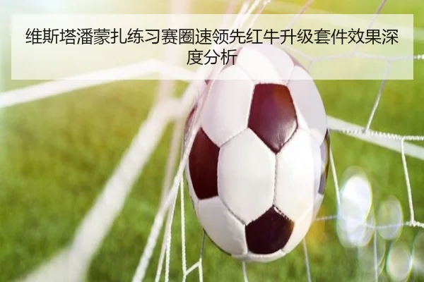 维斯塔潘蒙扎练习赛圈速领先红牛升级套件效果深度分析